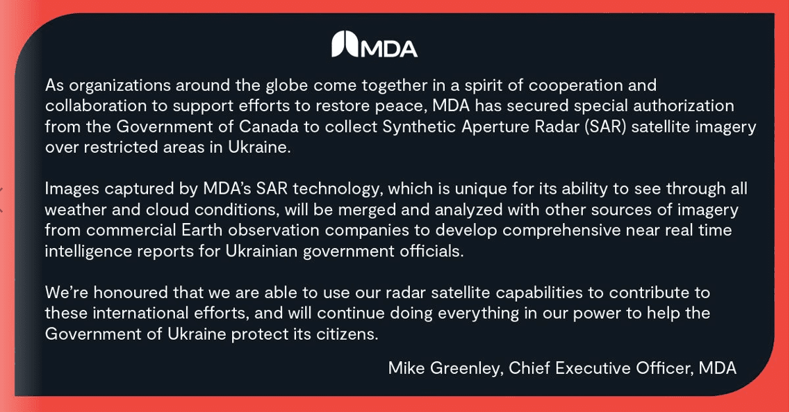 “As organizations around the globe come together in a spirit of cooperation and collaboration to support efforts to restore peace, MDA has secured special authorization from the Government of Canada to collect Synthetic Aperture Radar (SAR) satellite imagery over restricted areas in Ukraine.

 

Images captured by MDA’s SAR technology, which is unique for its ability to see through all weather and cloud conditions, will be merged and analyzed with other sources of imagery from commercial Earth observation companies to develop comprehensive near real time intelligence reports for Ukrainian government officials.

 

We’re honoured that we are able to use our radar satellite capabilities to contribute to these international efforts, and will continue doing everything in our power to help the Government of Ukraine protect its citizens.”

 

—    Mike Greenley, Chief Executive Officer, MDA